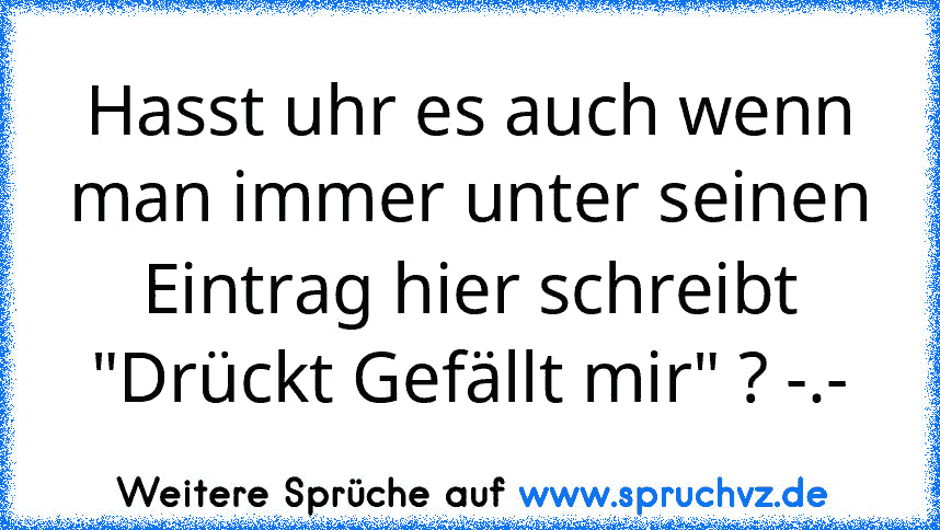 Hasst uhr es auch wenn man immer unter seinen Eintrag hier schreibt "Drückt Gefällt mir" ? -.-