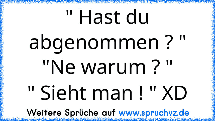 " Hast du abgenommen ? "
"Ne warum ? "
" Sieht man ! " XD