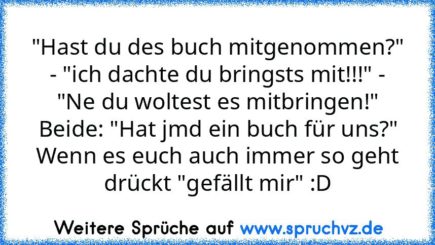 "Hast du des buch mitgenommen?" - "ich dachte du bringsts mit!!!" - "Ne du woltest es mitbringen!"
Beide: "Hat jmd ein buch für uns?"
Wenn es euch auch immer so geht drückt "gefällt mir" :D