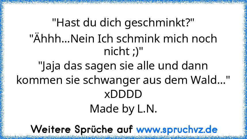 "Hast du dich geschminkt?"
"Ähhh...Nein Ich schmink mich noch nicht ;)"
"Jaja das sagen sie alle und dann kommen sie schwanger aus dem Wald..."
xDDDD
Made by L.N.