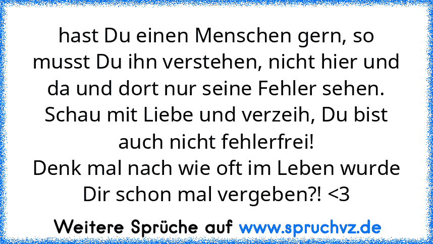 hast Du einen Menschen gern, so musst Du ihn verstehen, nicht hier und da und dort nur seine Fehler sehen.
Schau mit Liebe und verzeih, Du bist auch nicht fehlerfrei!
Denk mal nach wie oft im Leben wurde Dir schon mal vergeben?! 