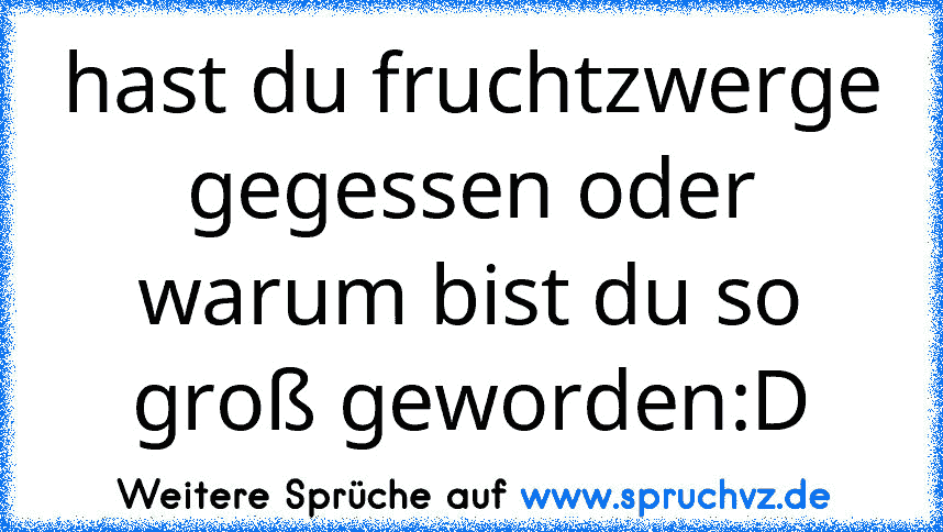 hast du fruchtzwerge gegessen oder warum bist du so groß geworden:D