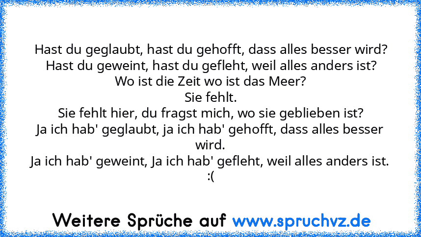 Hast du geglaubt, hast du gehofft, dass alles besser wird?
Hast du geweint, hast du gefleht, weil alles anders ist?
Wo ist die Zeit wo ist das Meer?
Sie fehlt.
Sie fehlt hier, du fragst mich, wo sie geblieben ist?
Ja ich hab' geglaubt, ja ich hab' gehofft, dass alles besser wird.
Ja ich hab' geweint, Ja ich hab' gefleht, weil alles anders ist.
:(