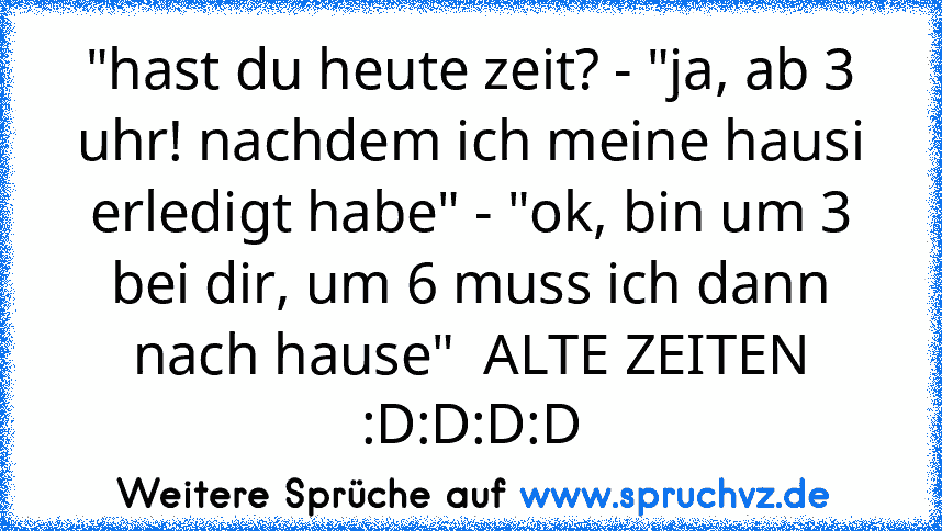 "hast du heute zeit? - "ja, ab 3 uhr! nachdem ich meine hausi erledigt habe" - "ok, bin um 3 bei dir, um 6 muss ich dann nach hause"  ALTE ZEITEN :D:D:D:D