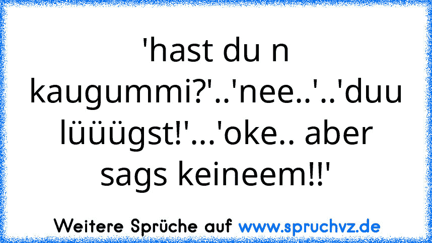 'hast du n kaugummi?'..'nee..'..'duu lüüügst!'...'oke.. aber sags keineem!!'