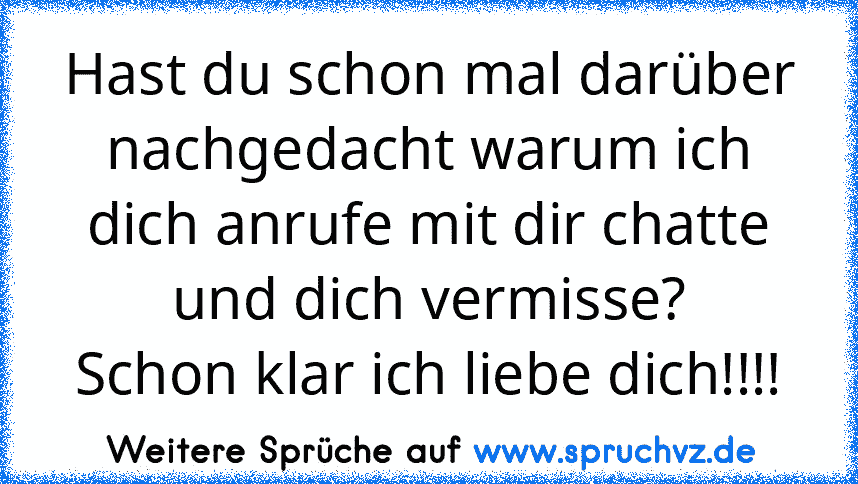 Hast du schon mal darüber nachgedacht warum ich dich anrufe mit dir chatte und dich vermisse?
Schon klar ich liebe dich!!!!