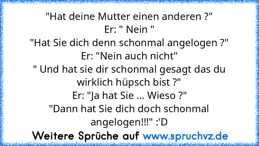 "Hat deine Mutter einen anderen ?"
Er: " Nein "
"Hat Sie dich denn schonmal angelogen ?"
Er: "Nein auch nicht"
" Und hat sie dir schonmal gesagt das du wirklich hüpsch bist ?"
Er: "Ja hat Sie ... Wieso ?"
"Dann hat Sie dich doch schonmal angelogen!!!" :'D