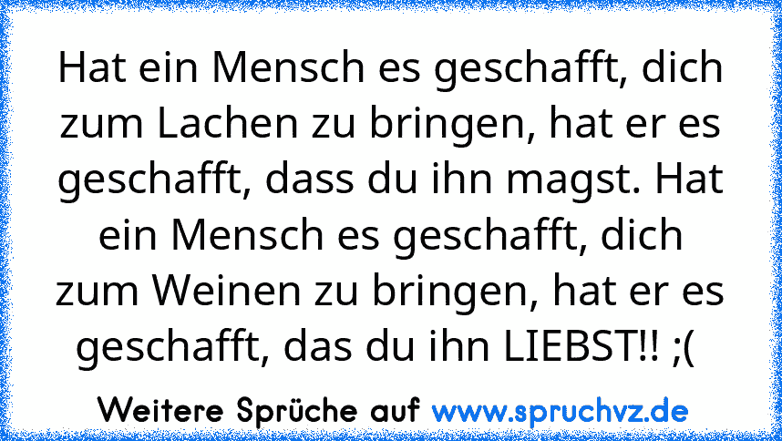 Hat ein Mensch es geschafft, dich zum Lachen zu bringen, hat er es geschafft, dass du ihn magst. Hat ein Mensch es geschafft, dich zum Weinen zu bringen, hat er es geschafft, das du ihn LIEBST!! ;( 