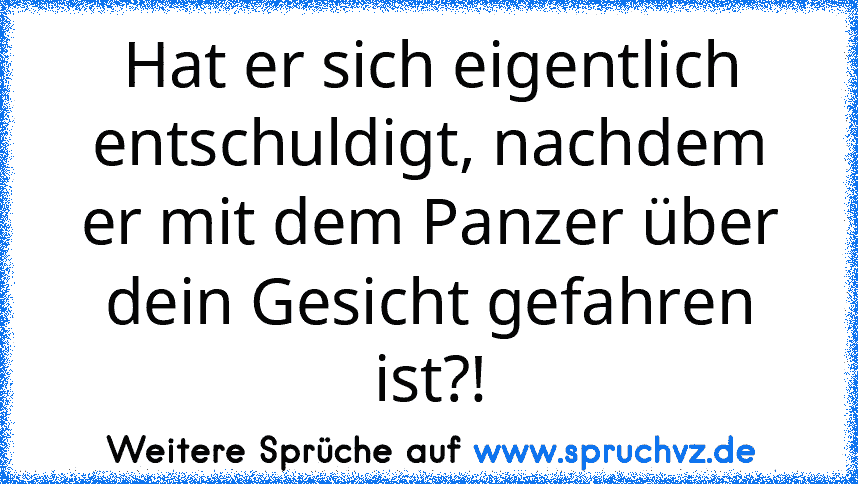 Hat er sich eigentlich entschuldigt, nachdem er mit dem Panzer über dein Gesicht gefahren ist?!