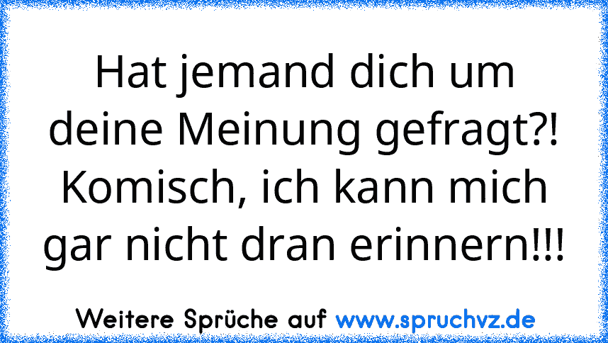 Hat jemand dich um deine Meinung gefragt?! Komisch, ich kann mich gar nicht dran erinnern!!!