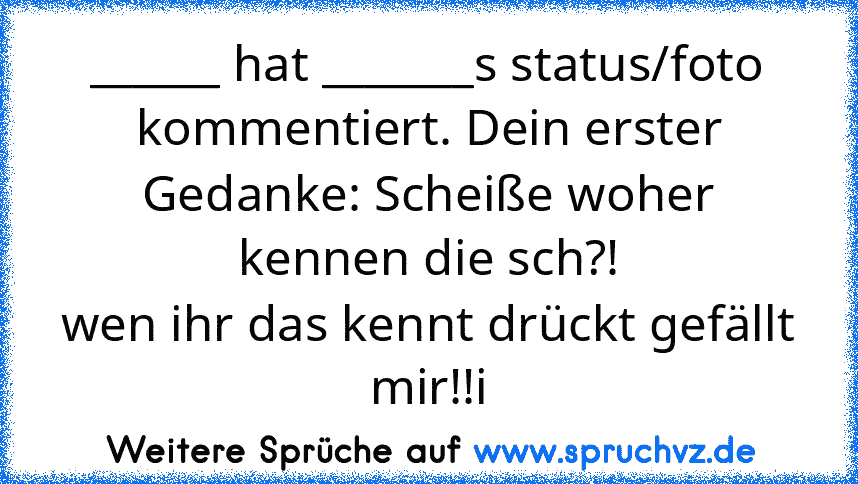 ______ hat _______s status/foto kommentiert. Dein erster Gedanke: Scheiße woher kennen die sch?!
wen ihr das kennt drückt gefällt mir!!i