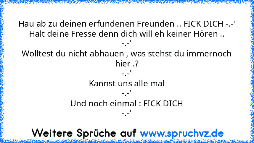 Hau ab zu deinen erfundenen Freunden .. FICK DICH -.-'
Halt deine Fresse denn dich will eh keiner Hören ..
-.-'
Wolltest du nicht abhauen , was stehst du immernoch hier .?
-.-'
Kannst uns alle mal
-.-'
Und noch einmal : FICK DICH
-.-'