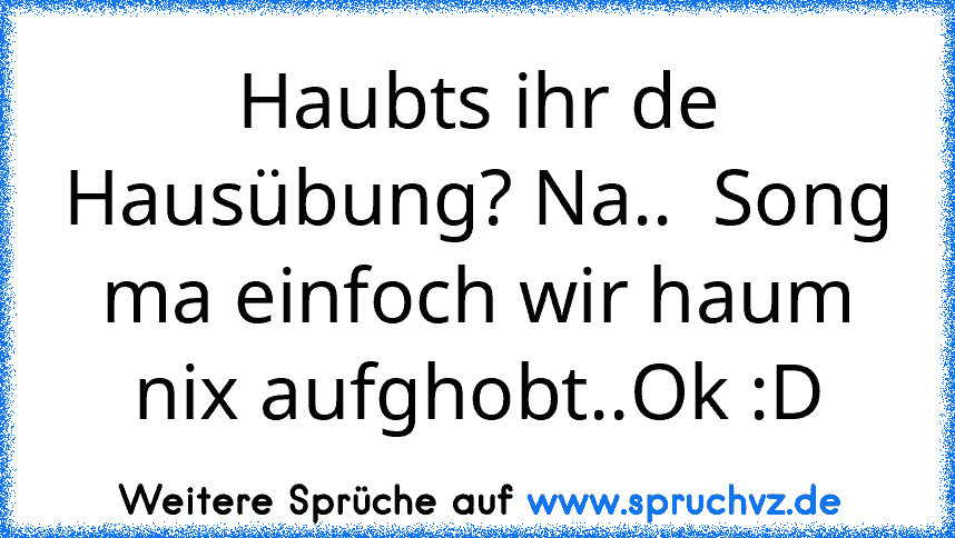 Haubts ihr de Hausübung? Na..  Song ma einfoch wir haum nix aufghobt..Ok :D