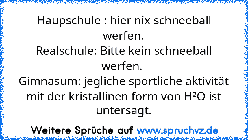 Haupschule : hier nix schneeball werfen.
Realschule: Bitte kein schneeball werfen. 
Gimnasum: jegliche sportliche aktivität mit der kristallinen form von H²O ist
untersagt.