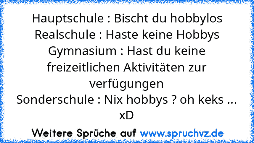 Hauptschule : Bischt du hobbylos
Realschule : Haste keine Hobbys
Gymnasium : Hast du keine freizeitlichen Aktivitäten zur verfügungen
Sonderschule : Nix hobbys ? oh keks ...
xD