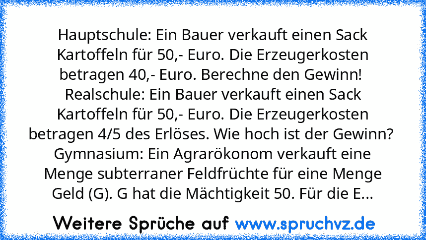 Hauptschule: Ein Bauer verkauft einen Sack Kartoffeln für 50,- Euro. Die Erzeugerkosten betragen 40,- Euro. Berechne den Gewinn! 
Realschule: Ein Bauer verkauft einen Sack Kartoffeln für 50,- Euro. Die Erzeugerkosten betragen 4/5 des Erlöses. Wie hoch ist der Gewinn? 
Gymnasium: Ein Agrarökonom verkauft eine Menge subterraner Feldfrüchte für eine Menge Geld (G). G hat die Mächtigkeit 50. Für di...