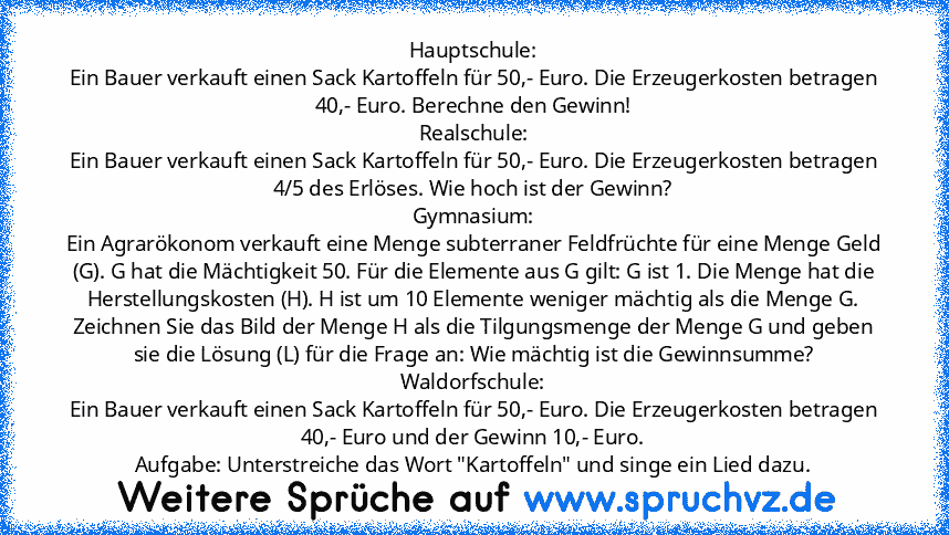 Hauptschule:
Ein Bauer verkauft einen Sack Kartoffeln für 50,- Euro. Die Erzeugerkosten betragen 40,- Euro. Berechne den Gewinn!
Realschule:
Ein Bauer verkauft einen Sack Kartoffeln für 50,- Euro. Die Erzeugerkosten betragen 4/5 des Erlöses. Wie hoch ist der Gewinn?
Gymnasium:
Ein Agrarökonom verkauft eine Menge subterraner Feldfrüchte für eine Menge Geld (G). G hat die Mächtigkeit 50. Für die ...