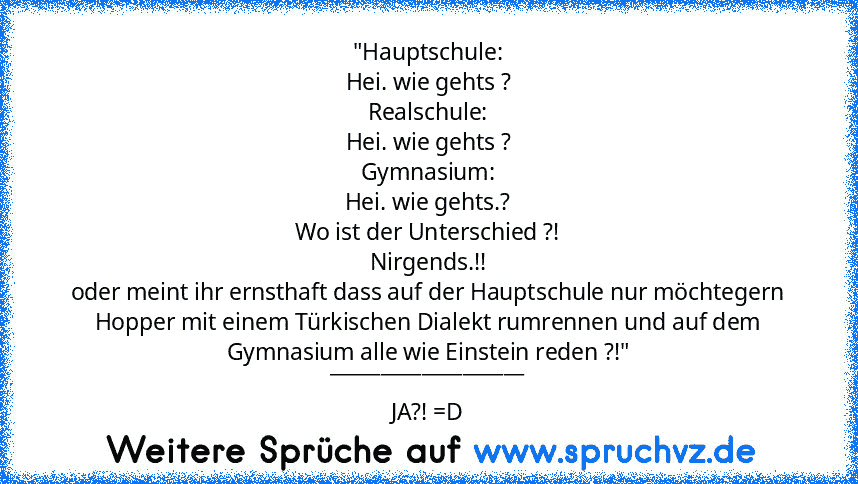 "Hauptschule:
Hei. wie gehts ?
Realschule:
Hei. wie gehts ?
Gymnasium:
Hei. wie gehts.?
Wo ist der Unterschied ?!
Nirgends.!!
oder meint ihr ernsthaft dass auf der Hauptschule nur möchtegern Hopper mit einem Türkischen Dialekt rumrennen und auf dem Gymnasium alle wie Einstein reden ?!"
___________________
JA?! =D