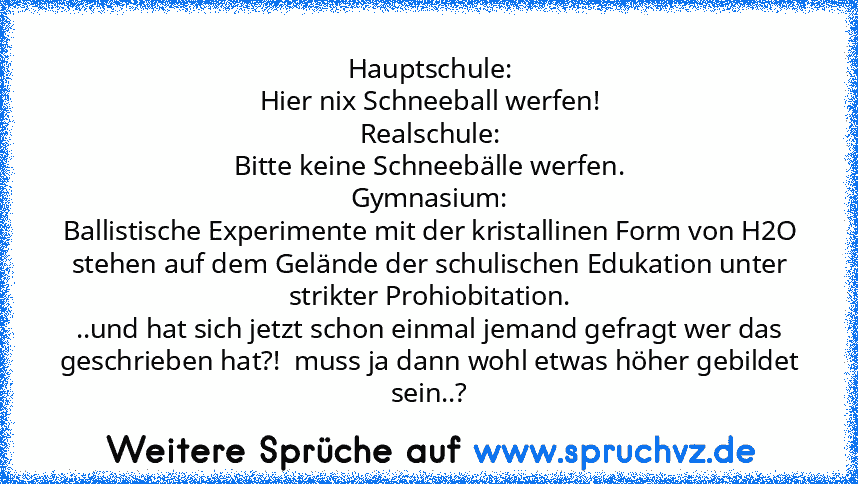 Hauptschule:
Hier nix Schneeball werfen!
Realschule:
Bitte keine Schneebälle werfen.
Gymnasium:
Ballistische Experimente mit der kristallinen Form von H2O stehen auf dem Gelände der schulischen Edukation unter strikter Prohiobitation.
..und hat sich jetzt schon einmal jemand gefragt wer das geschrieben hat?!  muss ja dann wohl etwas höher gebildet sein..?