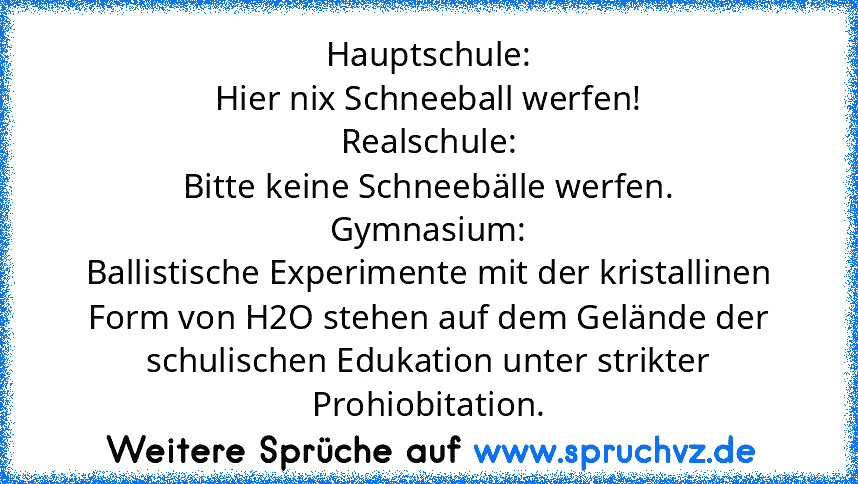 Hauptschule:
Hier nix Schneeball werfen!
Realschule:
Bitte keine Schneebälle werfen.
Gymnasium:
Ballistische Experimente mit der kristallinen Form von H2O stehen auf dem Gelände der schulischen Edukation unter strikter Prohiobitation.