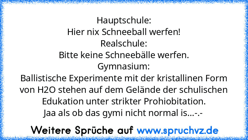 Hauptschule:
Hier nix Schneeball werfen!
Realschule:
Bitte keine Schneebälle werfen.
Gymnasium:
Ballistische Experimente mit der kristallinen Form von H2O stehen auf dem Gelände der schulischen Edukation unter strikter Prohiobitation.
Jaa als ob das gymi nicht normal is...-.-