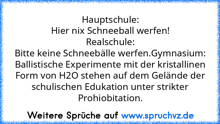 Hauptschule:
Hier nix Schneeball werfen!
Realschule:
Bitte keine Schneebälle werfen.Gymnasium:
Ballistische Experimente mit der kristallinen Form von H2O stehen auf dem Gelände der schulischen Edukation unter strikter Prohiobitation.