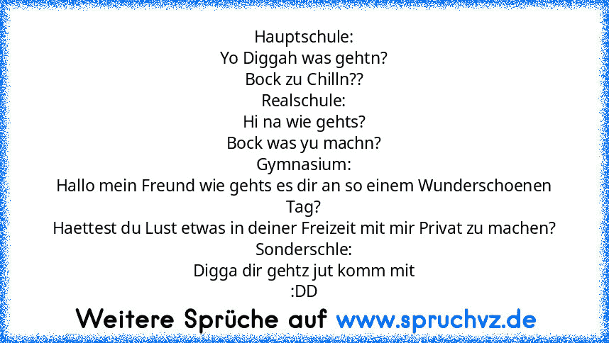 Hauptschule:
Yo Diggah was gehtn?
Bock zu Chilln??
Realschule:
Hi na wie gehts?
Bock was yu machn?
Gymnasium:
Hallo mein Freund wie gehts es dir an so einem Wunderschoenen Tag?
Haettest du Lust etwas in deiner Freizeit mit mir Privat zu machen?
Sonderschle:
Digga dir gehtz jut komm mit
:DD