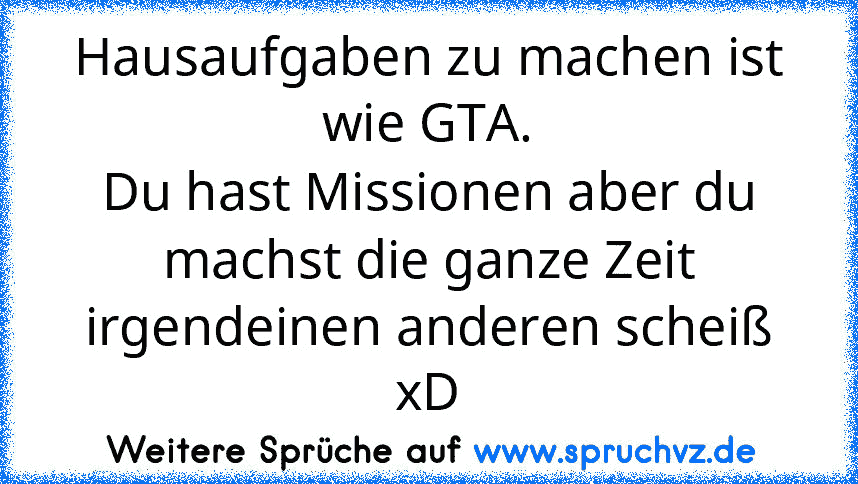 Hausaufgaben zu machen ist wie GTA.
Du hast Missionen aber du machst die ganze Zeit irgendeinen anderen scheiß xD