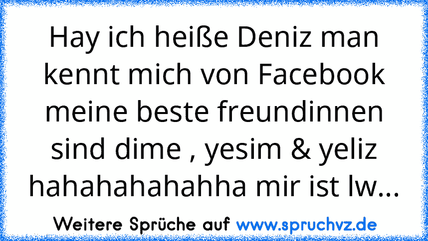 Hay ich heiße Deniz man kennt mich von Facebook meine beste freundinnen sind dime , yesim & yeliz hahahahahahha mir ist lw...