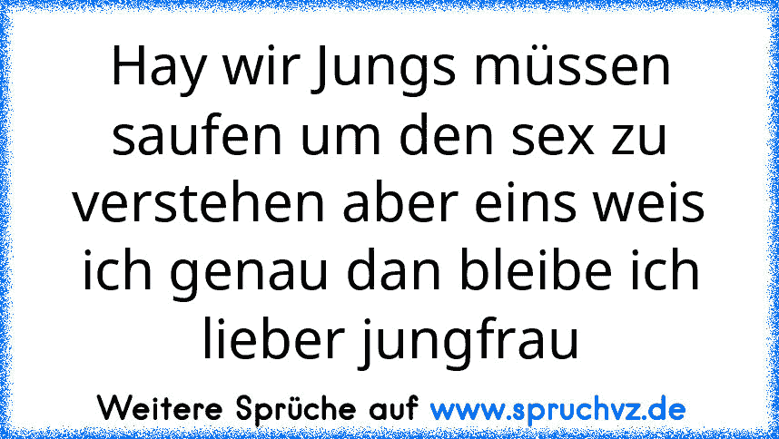 Hay wir Jungs müssen saufen um den sex zu verstehen aber eins weis ich genau dan bleibe ich lieber jungfrau