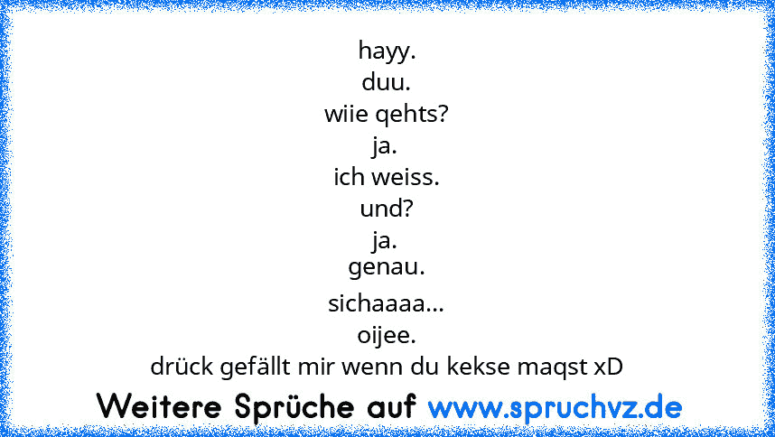 hayy.
duu.
wiie qehts?
ja.
ich weiss.
und?
ja.
genau.
sichaaaa...
oijee.
drück gefällt mir wenn du kekse maqst xD