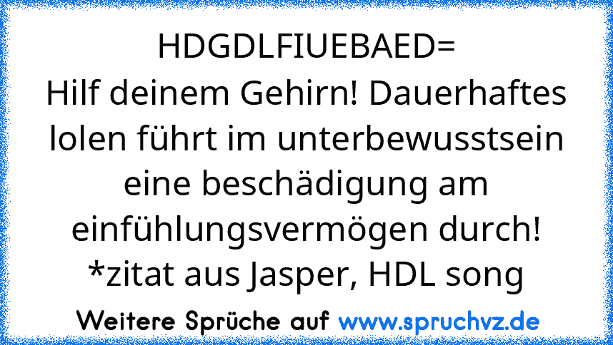 HDGDLFIUEBAED=
Hilf deinem Gehirn! Dauerhaftes lolen führt im unterbewusstsein eine beschädigung am einfühlungsvermögen durch!
*zitat aus Jasper, HDL song