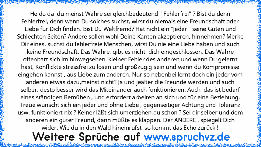 He du da ,du meinst Wahre sei gleichbedeutend " Fehlerfrei" ? Bist du denn Fehlerfrei, denn wenn Du solches suchst, wirst du niemals eine Freundschaft oder Liebe für Dich finden. Bist Du Weltfremd? Hat nicht ein "Jeder " seine Guten und Schlechten Seiten? Andere sollen wohl Deine Kanten akzeptieren, hinnehmen? Merke Dir eines, suchst du fehlerfreie Menschen, wirst Du nie eine Liebe haben und au...