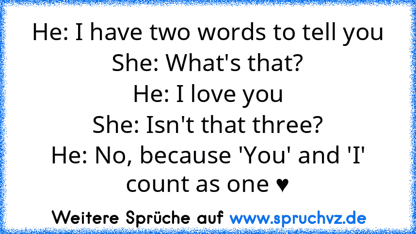 He: I have two words to tell you
She: What's that?
He: I love you
She: Isn't that three?
He: No, because 'You' and 'I' count as one ♥