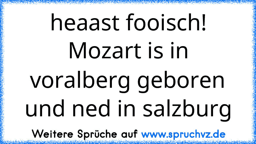 heaast fooisch! Mozart is in voralberg geboren und ned in salzburg