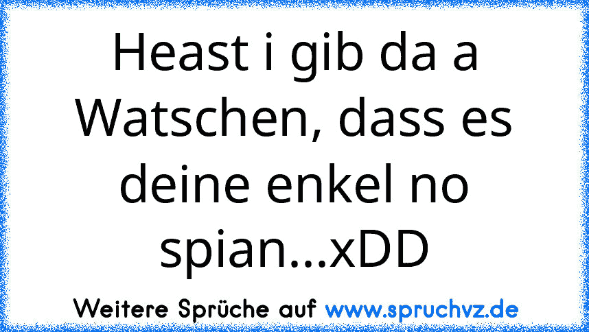 Heast i gib da a Watschen, dass es deine enkel no spian...xDD