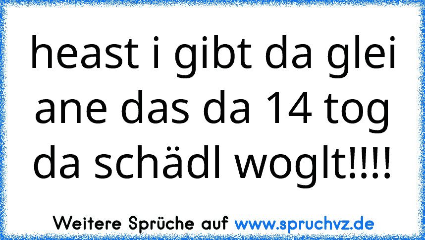 heast i gibt da glei ane das da 14 tog da schädl woglt!!!!