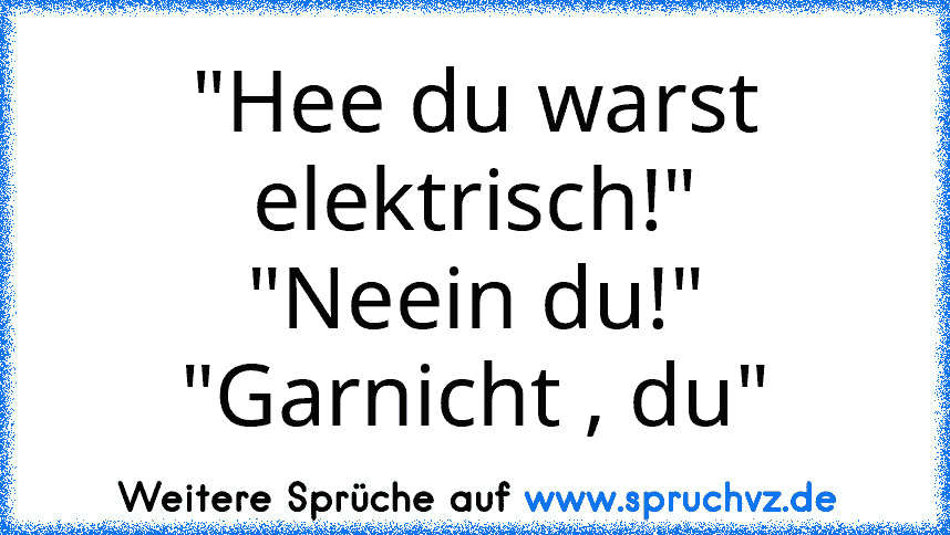 "Hee du warst elektrisch!"
"Neein du!"
"Garnicht , du"