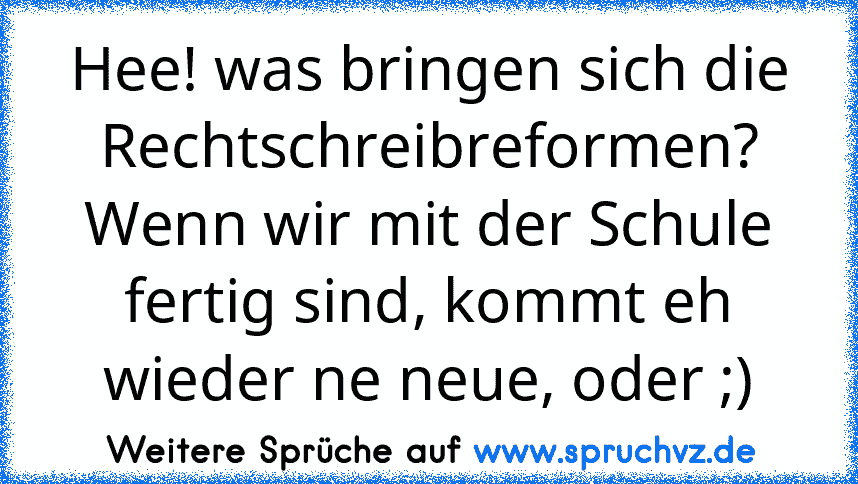 Hee! was bringen sich die Rechtschreibreformen?
Wenn wir mit der Schule fertig sind, kommt eh wieder ne neue, oder ;)