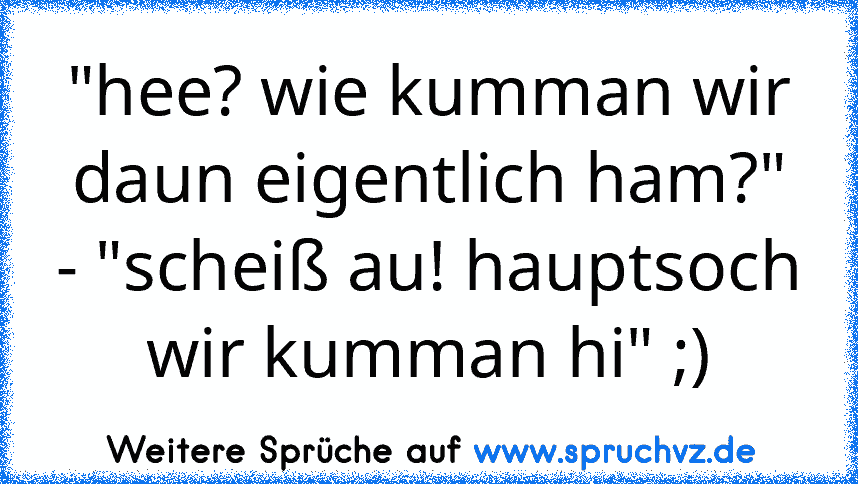 "hee? wie kumman wir daun eigentlich ham?" - "scheiß au! hauptsoch wir kumman hi" ;)