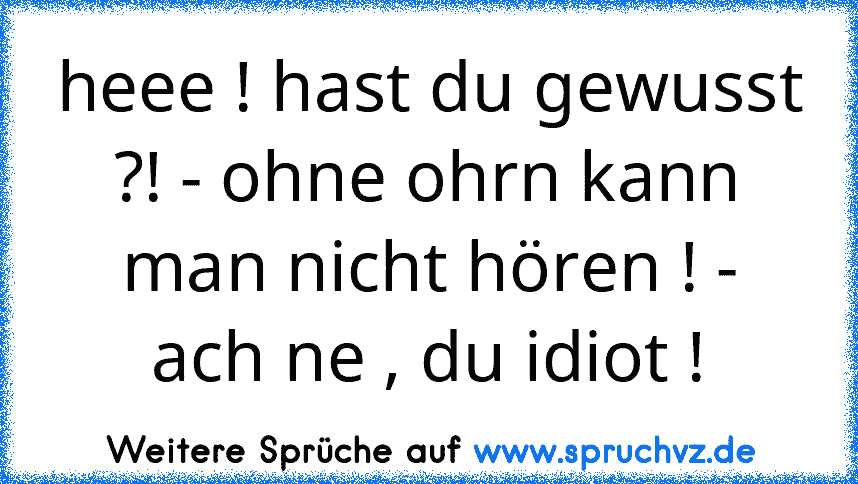 heee ! hast du gewusst ?! - ohne ohrn kann man nicht hören ! - ach ne , du idiot !