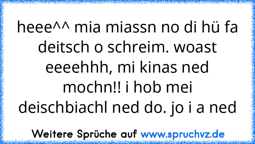 heee^^ mia miassn no di hü fa deitsch o schreim. woast eeeehhh, mi kinas ned mochn!! i hob mei deischbiachl ned do. jo i a ned