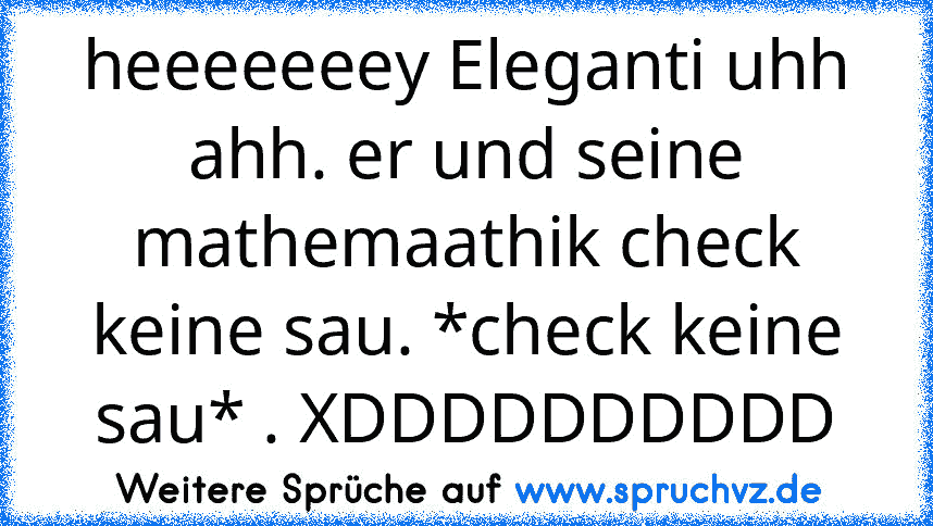 heeeeeeey Eleganti uhh ahh. er und seine mathemaathik check keine sau. *check keine sau* . XDDDDDDDDDD