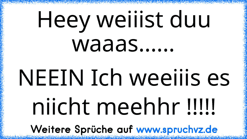 Heey weiiist duu waaas......
NEEIN Ich weeiiis es niicht meehhr !!!!!