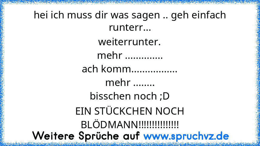 hei ich muss dir was sagen .. geh einfach runterr...
weiterrunter.
mehr ..............
ach komm.................
mehr ........
bisschen noch ;D
EIN STÜCKCHEN NOCH
BLÖDMANN!!!!!!!!!!!!!!!