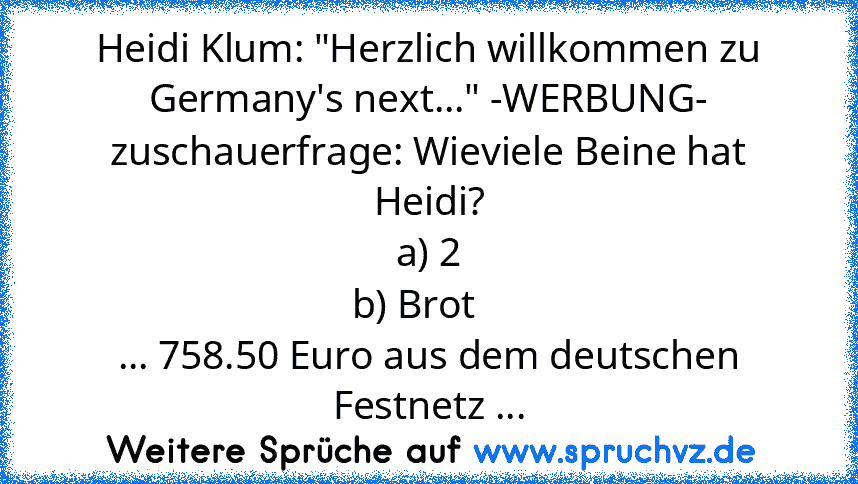 Heidi Klum: "Herzlich willkommen zu Germany's next..." -WERBUNG- zuschauerfrage: Wieviele Beine hat Heidi?
a) 2
b) Brot   
... 758.50 Euro aus dem deutschen Festnetz ...