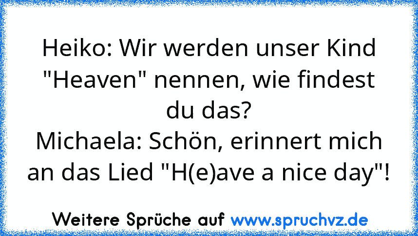 Heiko: Wir werden unser Kind "Heaven" nennen, wie findest du das?
Michaela: Schön, erinnert mich an das Lied "H(e)ave a nice day"!