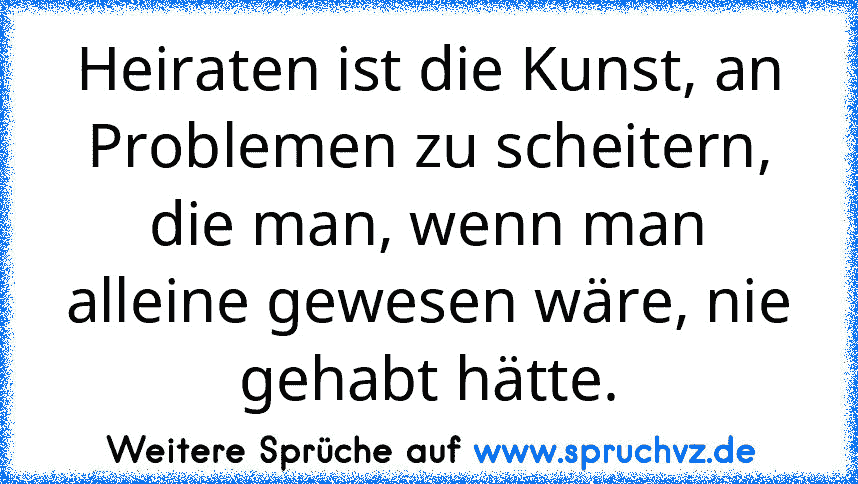 Heiraten ist die Kunst, an Problemen zu scheitern, die man, wenn man alleine gewesen wäre, nie gehabt hätte.