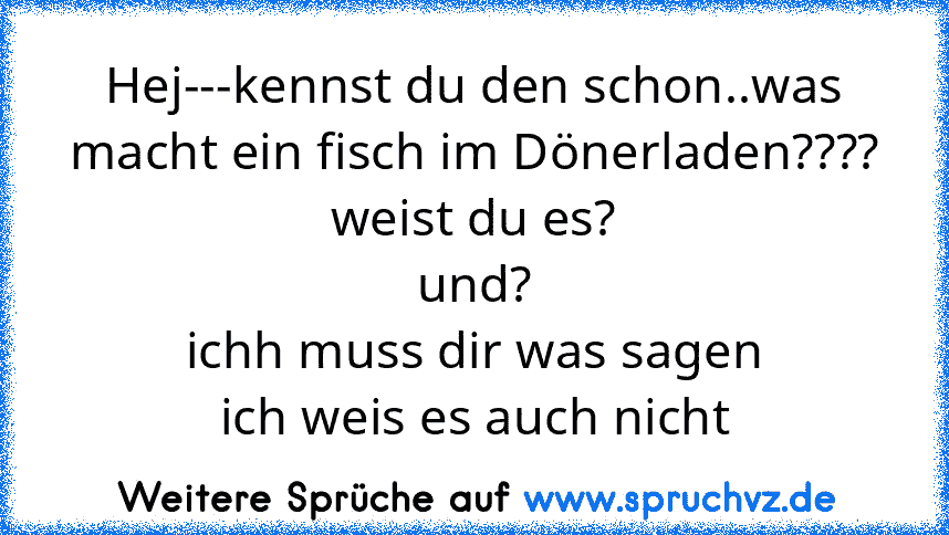 Hej---kennst du den schon..was macht ein fisch im Dönerladen????
weist du es?
und?
ichh muss dir was sagen
ich weis es auch nicht