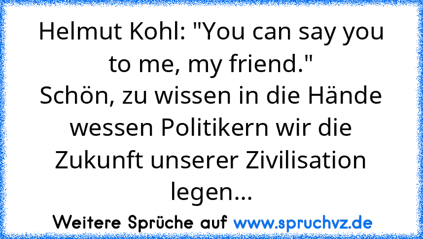 Helmut Kohl: "You can say you to me, my friend."
Schön, zu wissen in die Hände wessen Politikern wir die Zukunft unserer Zivilisation legen...